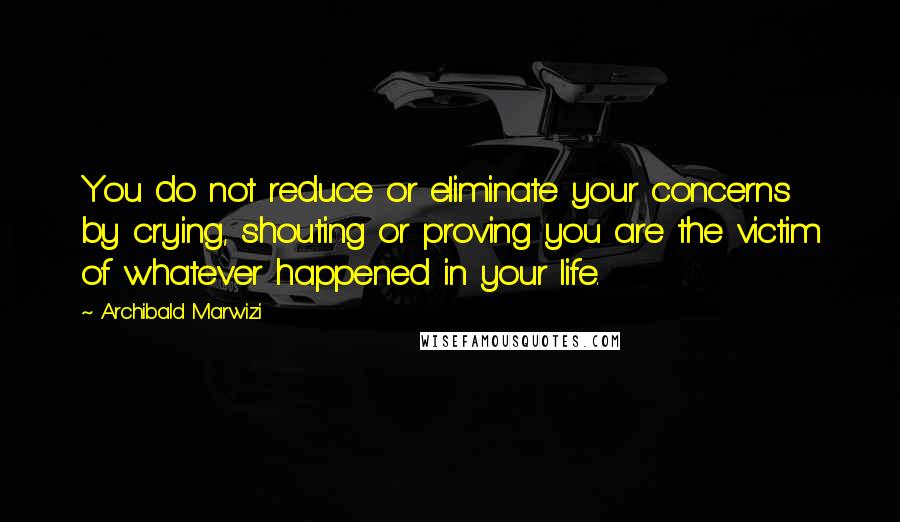 Archibald Marwizi Quotes: You do not reduce or eliminate your concerns by crying, shouting or proving you are the victim of whatever happened in your life.