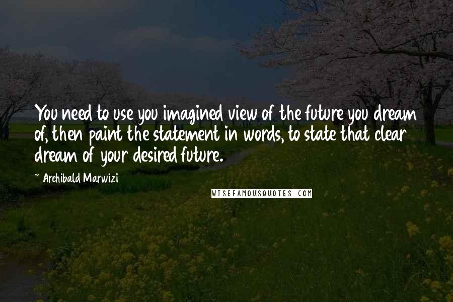 Archibald Marwizi Quotes: You need to use you imagined view of the future you dream of, then paint the statement in words, to state that clear dream of your desired future.