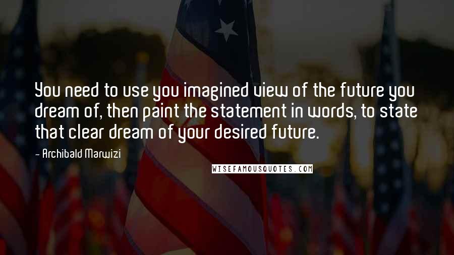 Archibald Marwizi Quotes: You need to use you imagined view of the future you dream of, then paint the statement in words, to state that clear dream of your desired future.