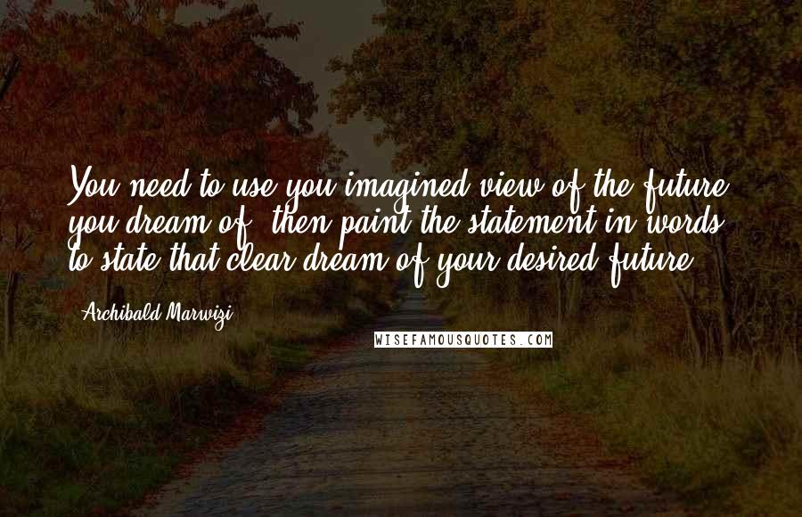 Archibald Marwizi Quotes: You need to use you imagined view of the future you dream of, then paint the statement in words, to state that clear dream of your desired future.