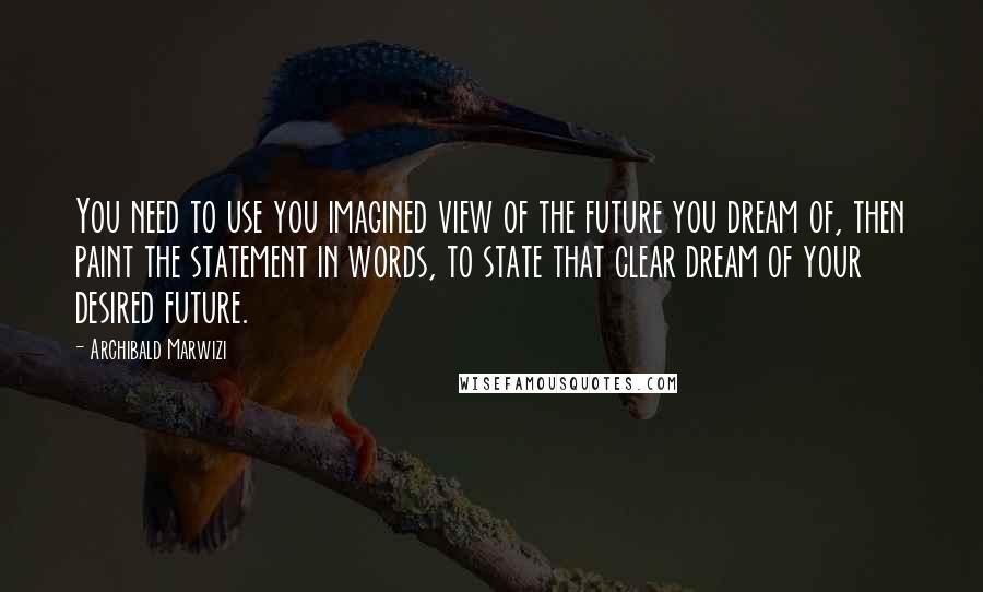 Archibald Marwizi Quotes: You need to use you imagined view of the future you dream of, then paint the statement in words, to state that clear dream of your desired future.