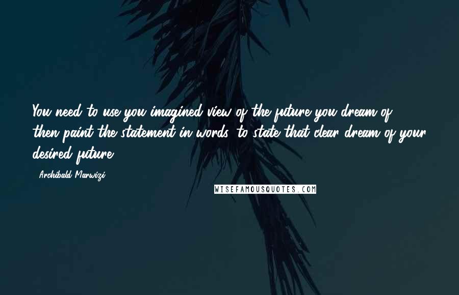 Archibald Marwizi Quotes: You need to use you imagined view of the future you dream of, then paint the statement in words, to state that clear dream of your desired future.