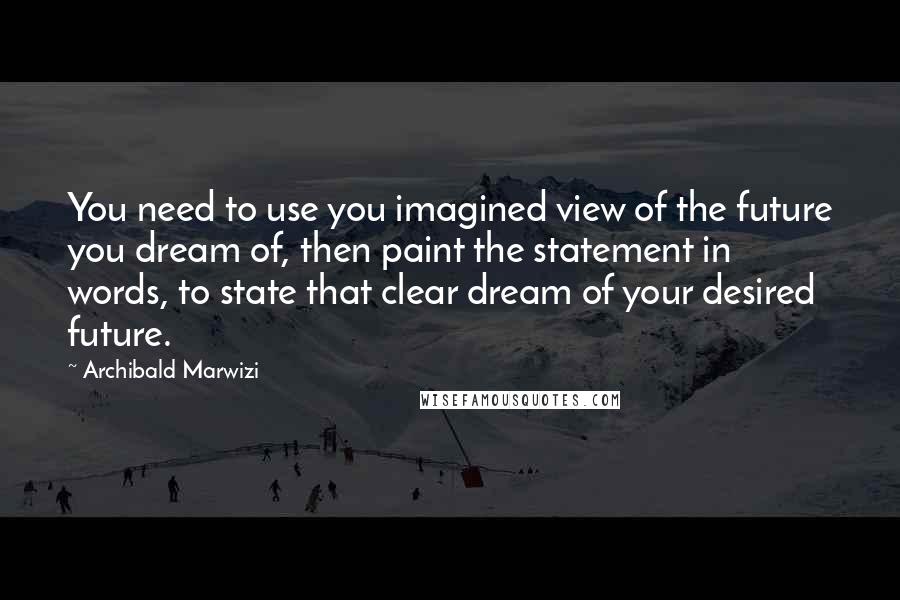 Archibald Marwizi Quotes: You need to use you imagined view of the future you dream of, then paint the statement in words, to state that clear dream of your desired future.