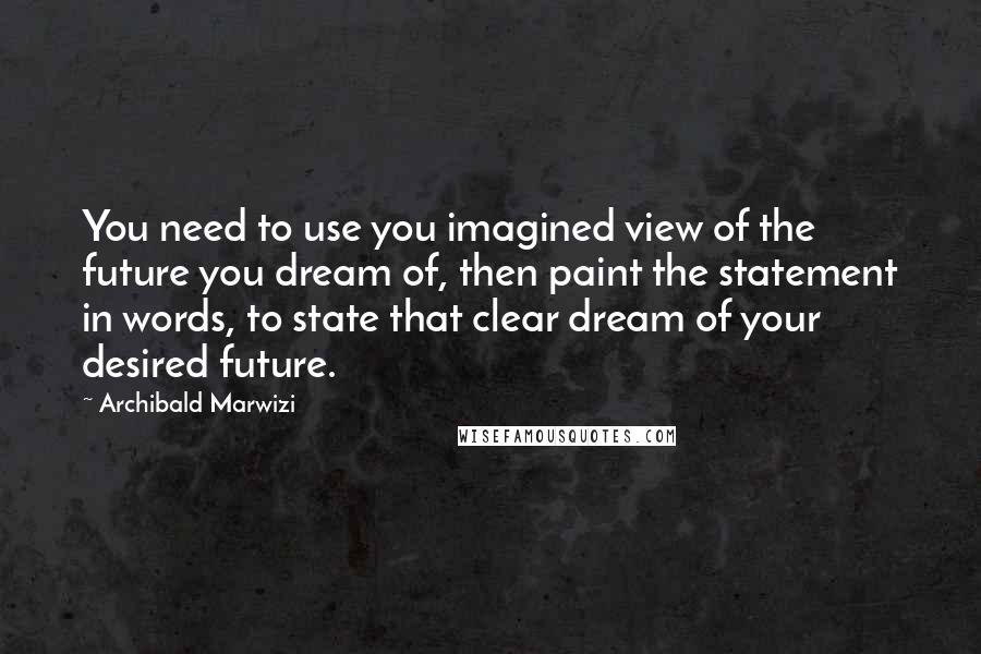 Archibald Marwizi Quotes: You need to use you imagined view of the future you dream of, then paint the statement in words, to state that clear dream of your desired future.