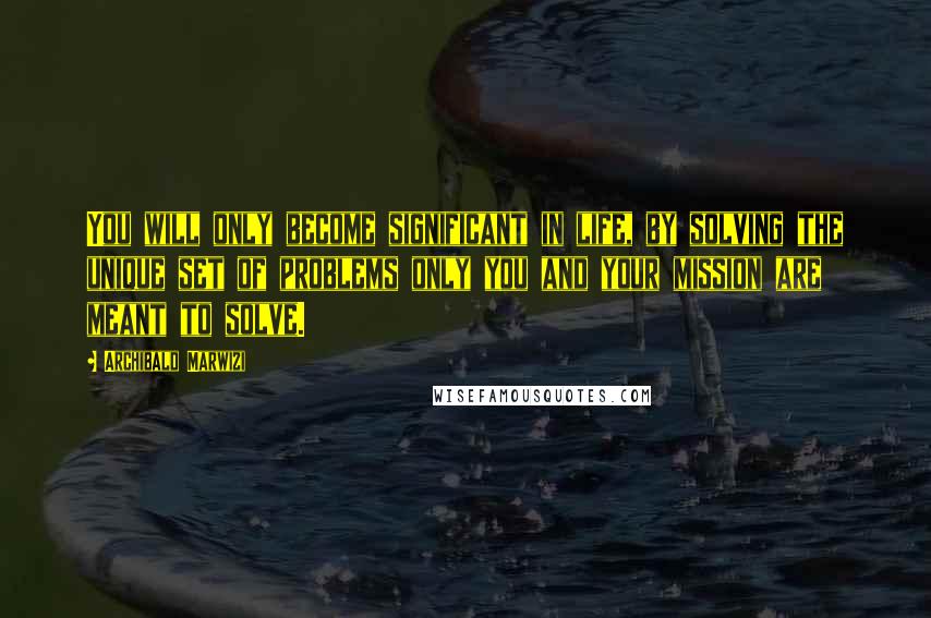 Archibald Marwizi Quotes: You will only become significant in life, by solving the unique set of problems only you and your mission are meant to solve.