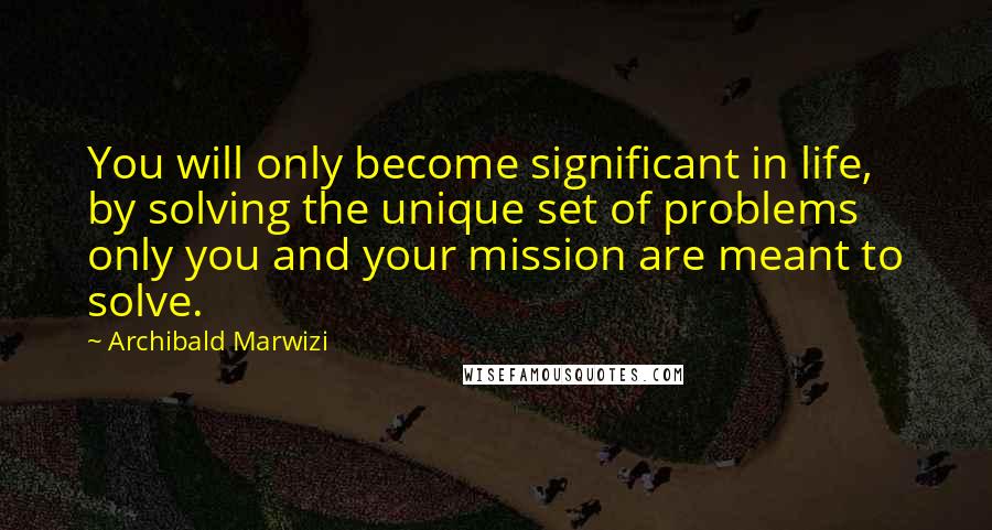 Archibald Marwizi Quotes: You will only become significant in life, by solving the unique set of problems only you and your mission are meant to solve.