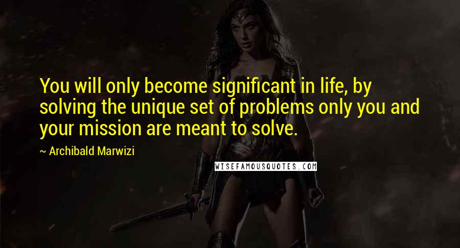 Archibald Marwizi Quotes: You will only become significant in life, by solving the unique set of problems only you and your mission are meant to solve.