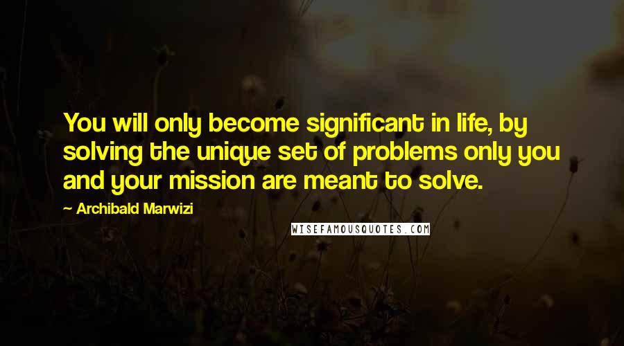 Archibald Marwizi Quotes: You will only become significant in life, by solving the unique set of problems only you and your mission are meant to solve.