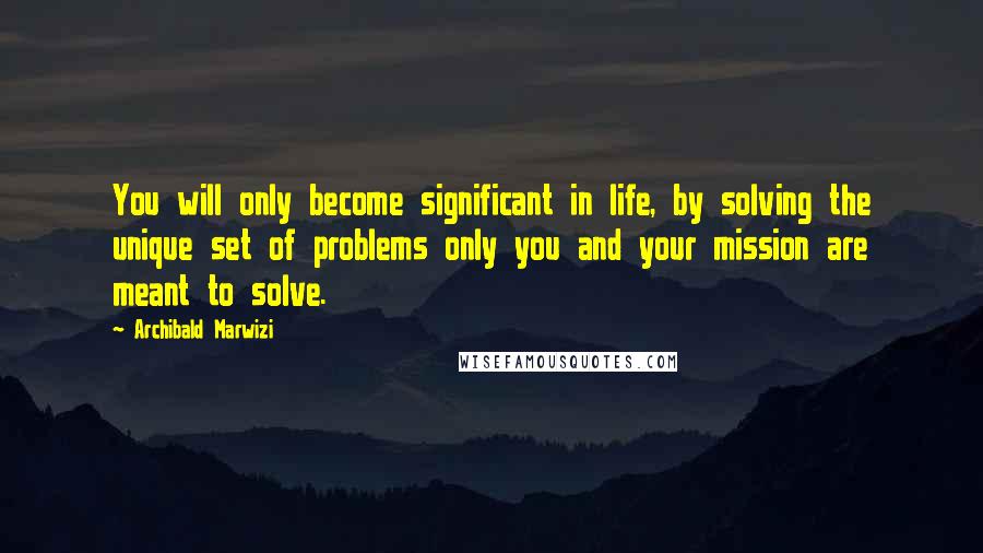 Archibald Marwizi Quotes: You will only become significant in life, by solving the unique set of problems only you and your mission are meant to solve.