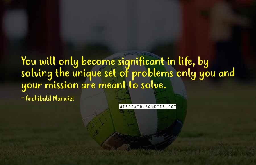 Archibald Marwizi Quotes: You will only become significant in life, by solving the unique set of problems only you and your mission are meant to solve.