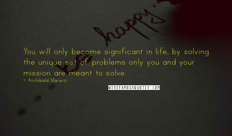 Archibald Marwizi Quotes: You will only become significant in life, by solving the unique set of problems only you and your mission are meant to solve.