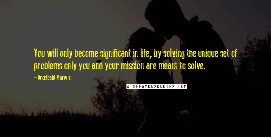 Archibald Marwizi Quotes: You will only become significant in life, by solving the unique set of problems only you and your mission are meant to solve.