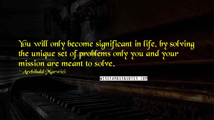 Archibald Marwizi Quotes: You will only become significant in life, by solving the unique set of problems only you and your mission are meant to solve.