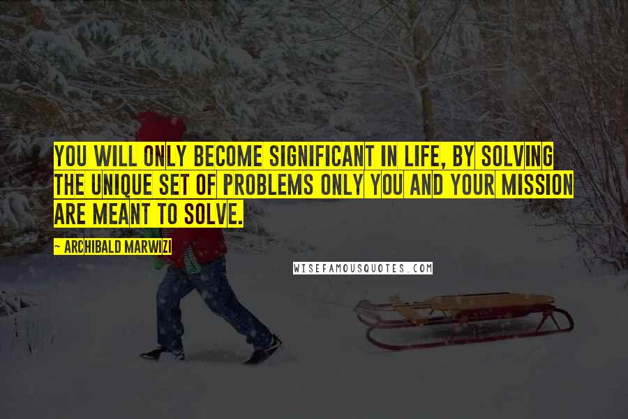 Archibald Marwizi Quotes: You will only become significant in life, by solving the unique set of problems only you and your mission are meant to solve.