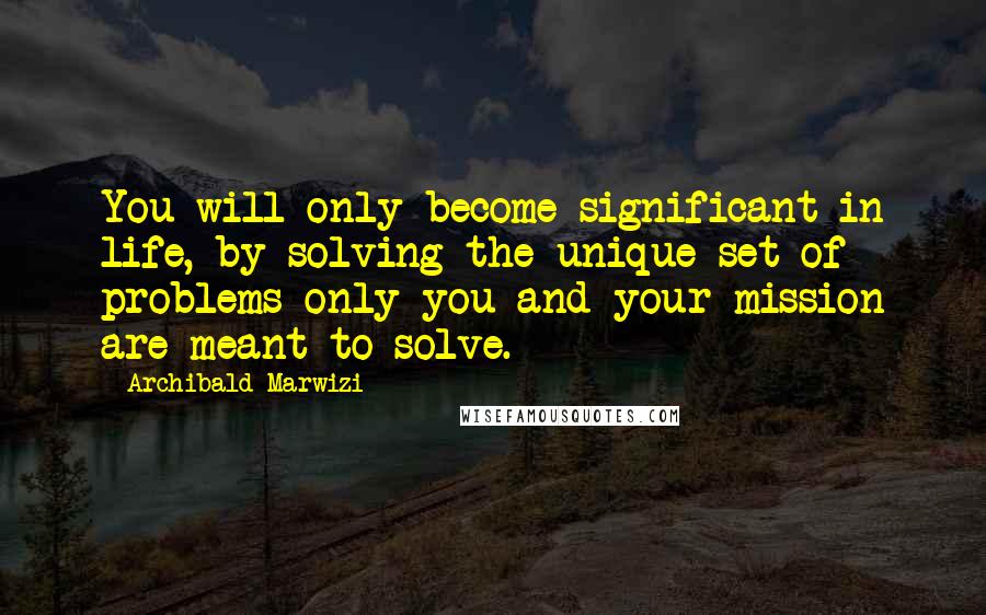 Archibald Marwizi Quotes: You will only become significant in life, by solving the unique set of problems only you and your mission are meant to solve.