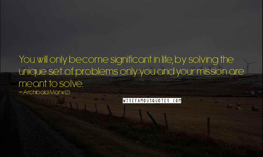 Archibald Marwizi Quotes: You will only become significant in life, by solving the unique set of problems only you and your mission are meant to solve.