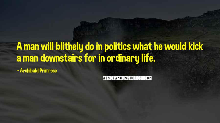 Archibald Primrose Quotes: A man will blithely do in politics what he would kick a man downstairs for in ordinary life.