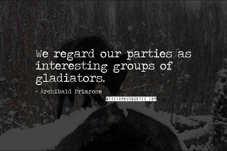 Archibald Primrose Quotes: We regard our parties as interesting groups of gladiators.