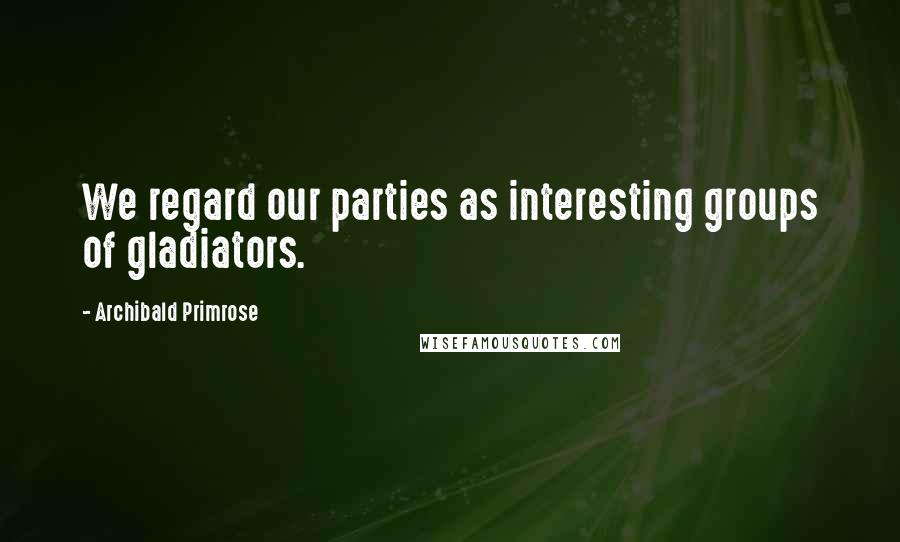 Archibald Primrose Quotes: We regard our parties as interesting groups of gladiators.