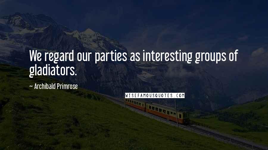 Archibald Primrose Quotes: We regard our parties as interesting groups of gladiators.