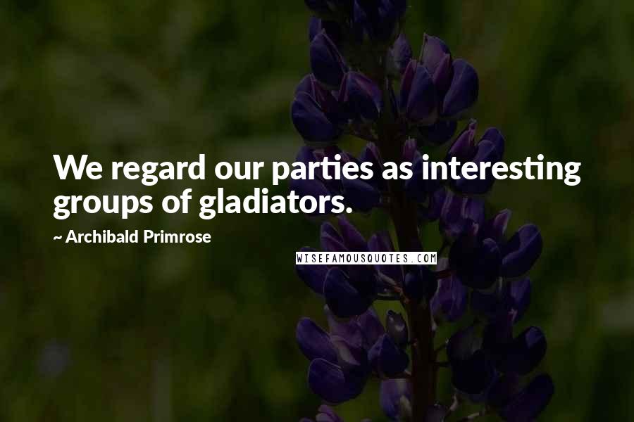 Archibald Primrose Quotes: We regard our parties as interesting groups of gladiators.