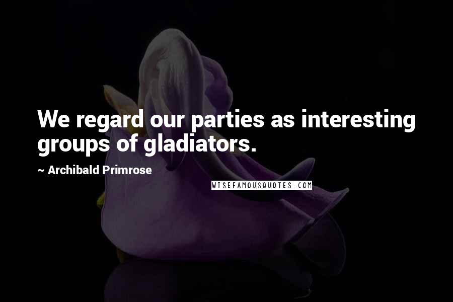 Archibald Primrose Quotes: We regard our parties as interesting groups of gladiators.