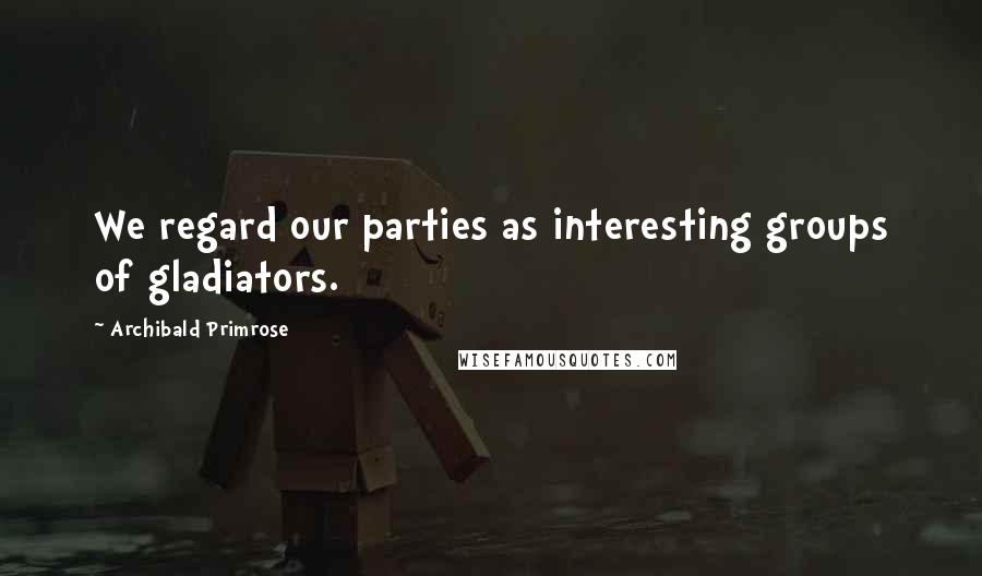 Archibald Primrose Quotes: We regard our parties as interesting groups of gladiators.
