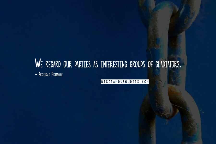 Archibald Primrose Quotes: We regard our parties as interesting groups of gladiators.