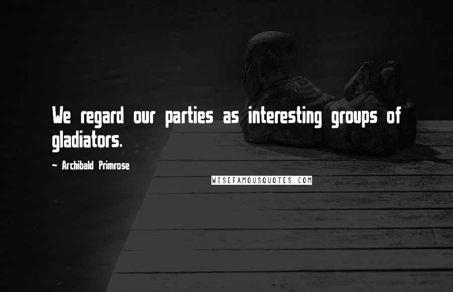 Archibald Primrose Quotes: We regard our parties as interesting groups of gladiators.
