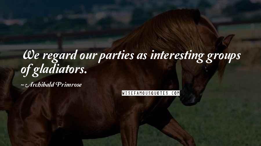 Archibald Primrose Quotes: We regard our parties as interesting groups of gladiators.