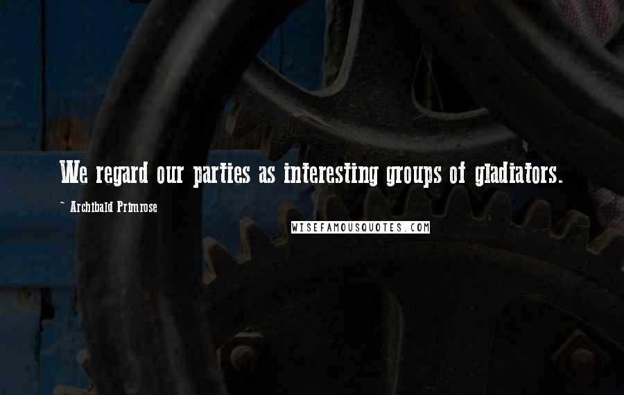 Archibald Primrose Quotes: We regard our parties as interesting groups of gladiators.
