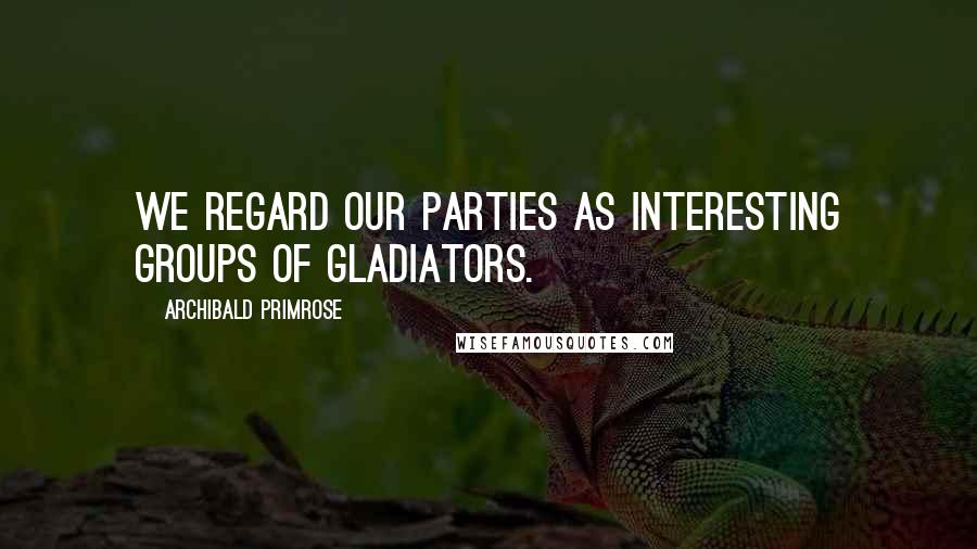 Archibald Primrose Quotes: We regard our parties as interesting groups of gladiators.