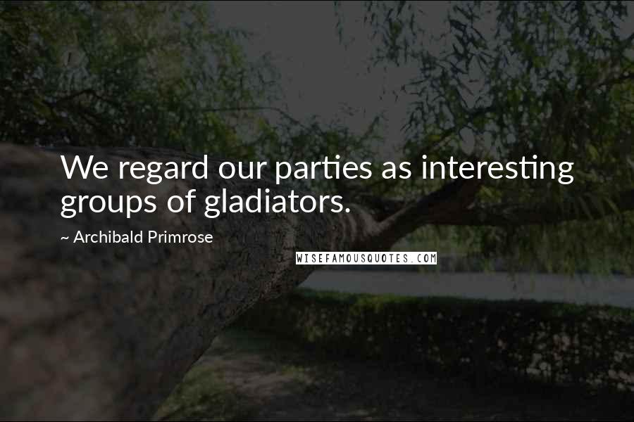 Archibald Primrose Quotes: We regard our parties as interesting groups of gladiators.