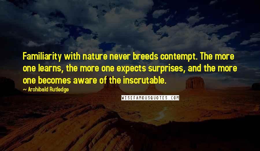 Archibald Rutledge Quotes: Familiarity with nature never breeds contempt. The more one learns, the more one expects surprises, and the more one becomes aware of the inscrutable.