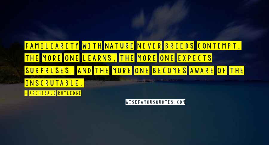 Archibald Rutledge Quotes: Familiarity with nature never breeds contempt. The more one learns, the more one expects surprises, and the more one becomes aware of the inscrutable.