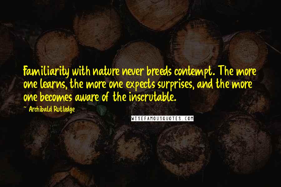 Archibald Rutledge Quotes: Familiarity with nature never breeds contempt. The more one learns, the more one expects surprises, and the more one becomes aware of the inscrutable.