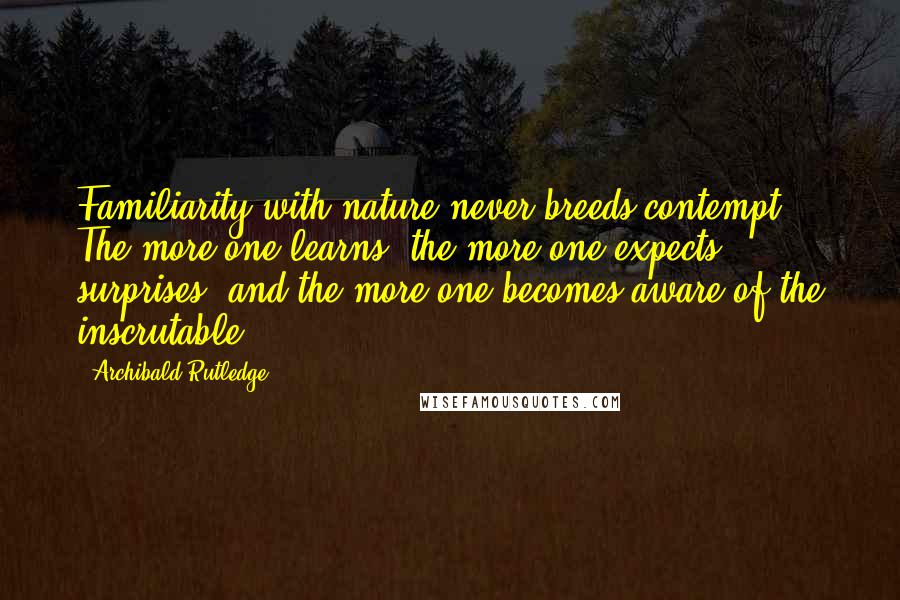 Archibald Rutledge Quotes: Familiarity with nature never breeds contempt. The more one learns, the more one expects surprises, and the more one becomes aware of the inscrutable.