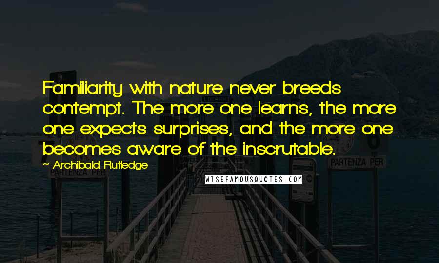 Archibald Rutledge Quotes: Familiarity with nature never breeds contempt. The more one learns, the more one expects surprises, and the more one becomes aware of the inscrutable.