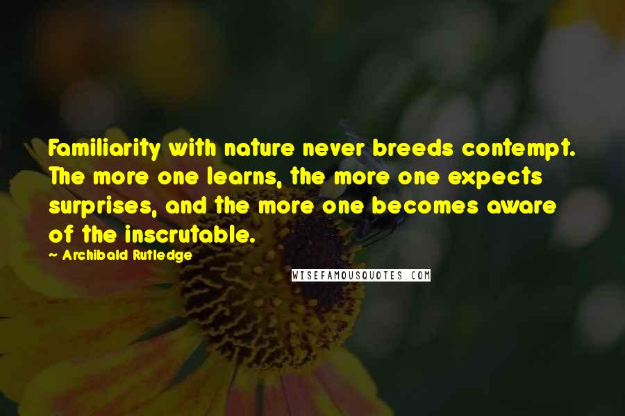 Archibald Rutledge Quotes: Familiarity with nature never breeds contempt. The more one learns, the more one expects surprises, and the more one becomes aware of the inscrutable.