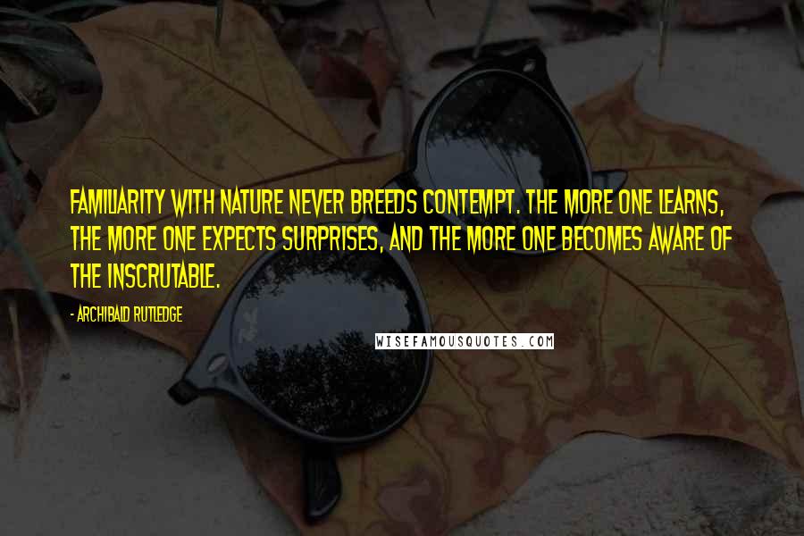 Archibald Rutledge Quotes: Familiarity with nature never breeds contempt. The more one learns, the more one expects surprises, and the more one becomes aware of the inscrutable.