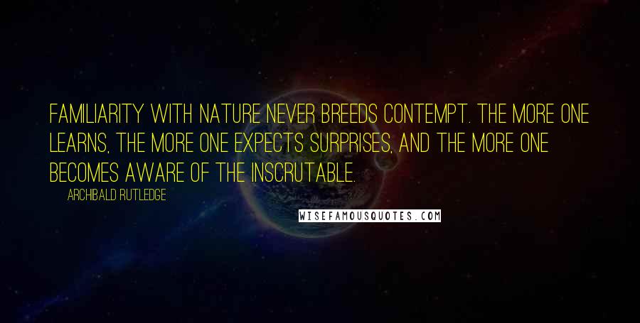 Archibald Rutledge Quotes: Familiarity with nature never breeds contempt. The more one learns, the more one expects surprises, and the more one becomes aware of the inscrutable.