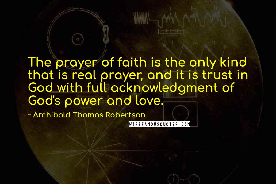 Archibald Thomas Robertson Quotes: The prayer of faith is the only kind that is real prayer, and it is trust in God with full acknowledgment of God's power and love.