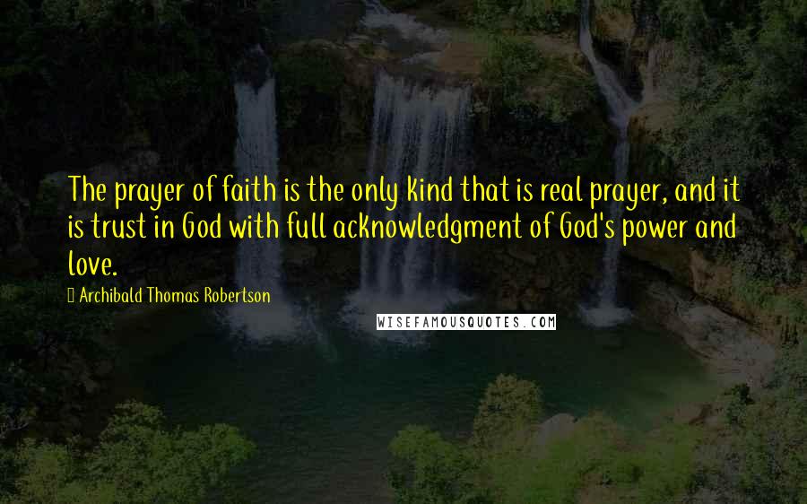 Archibald Thomas Robertson Quotes: The prayer of faith is the only kind that is real prayer, and it is trust in God with full acknowledgment of God's power and love.