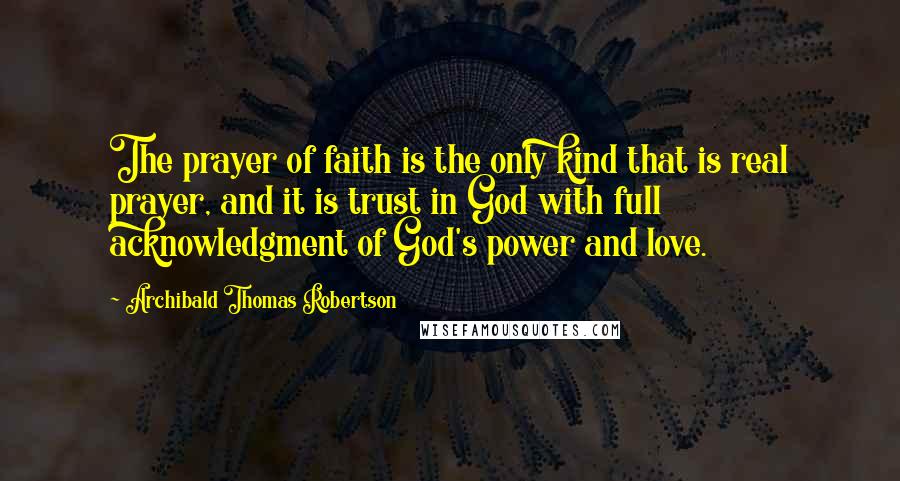 Archibald Thomas Robertson Quotes: The prayer of faith is the only kind that is real prayer, and it is trust in God with full acknowledgment of God's power and love.