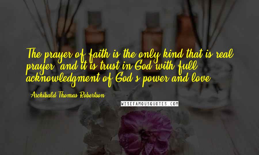 Archibald Thomas Robertson Quotes: The prayer of faith is the only kind that is real prayer, and it is trust in God with full acknowledgment of God's power and love.