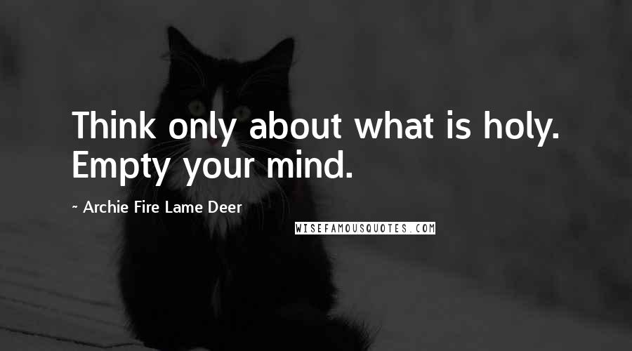 Archie Fire Lame Deer Quotes: Think only about what is holy. Empty your mind.