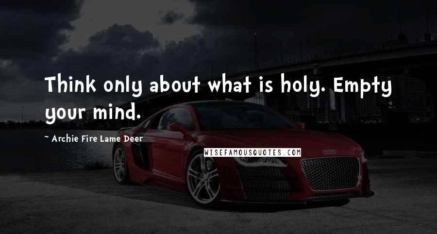 Archie Fire Lame Deer Quotes: Think only about what is holy. Empty your mind.