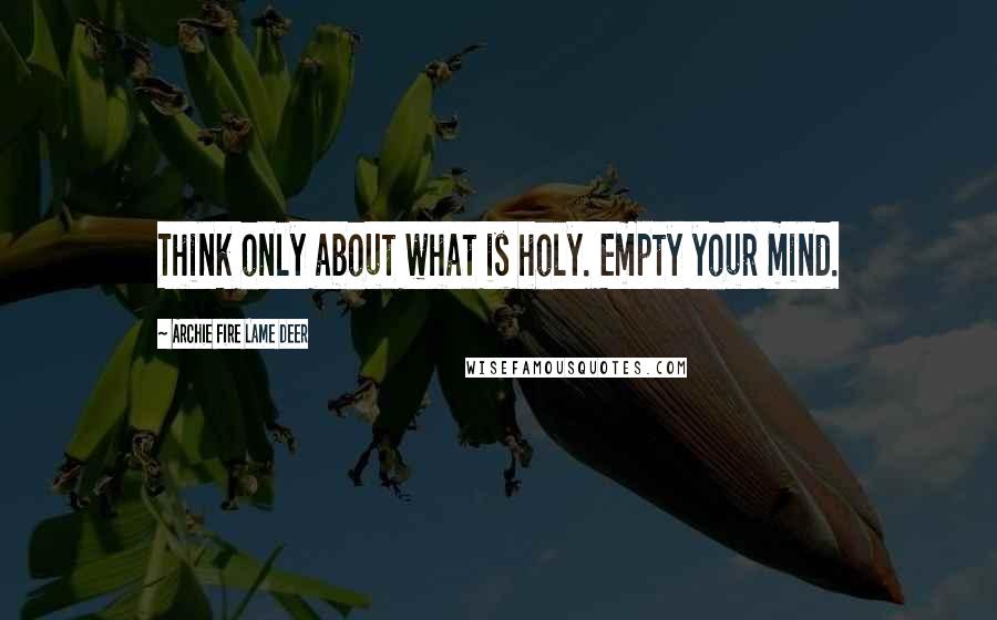 Archie Fire Lame Deer Quotes: Think only about what is holy. Empty your mind.