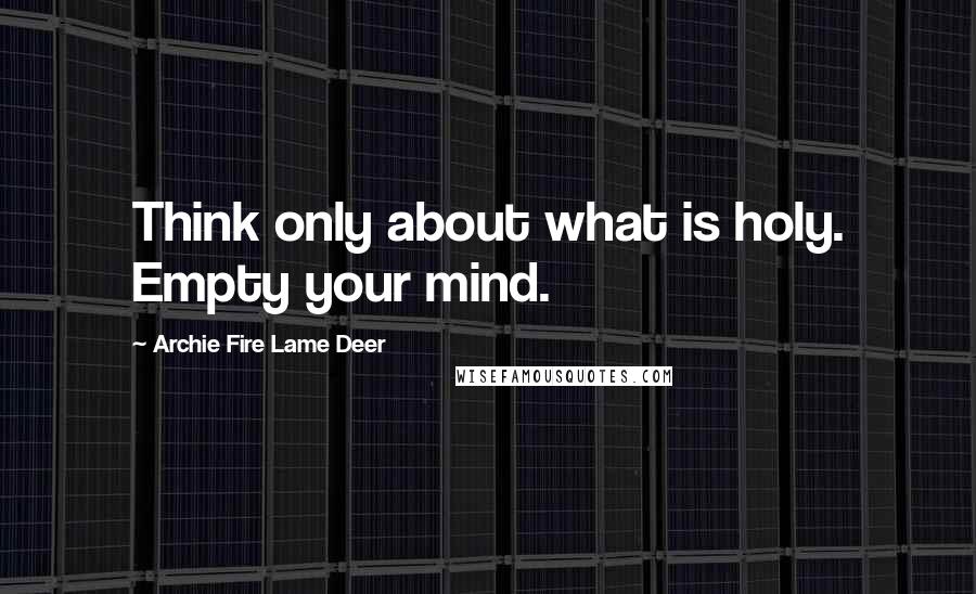 Archie Fire Lame Deer Quotes: Think only about what is holy. Empty your mind.