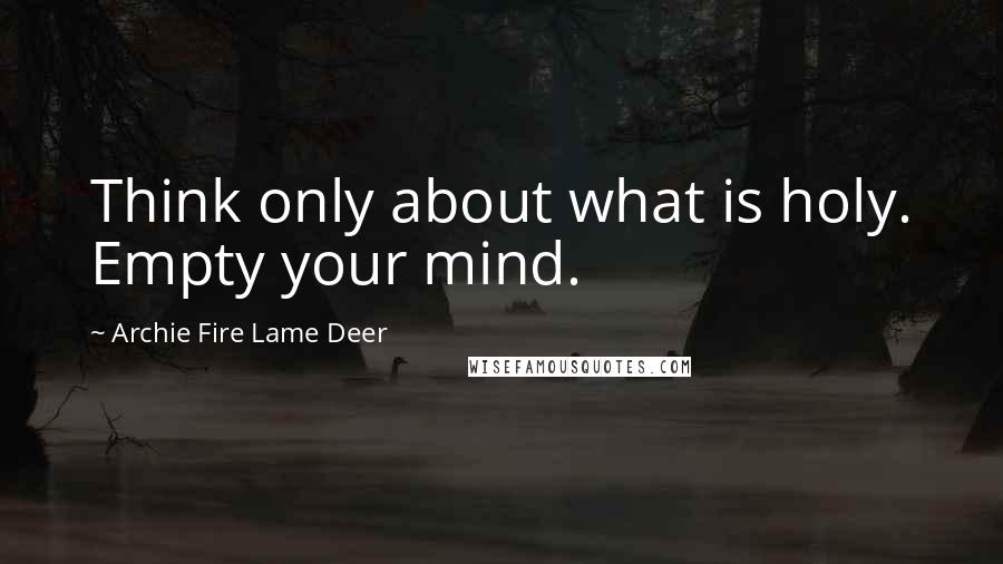 Archie Fire Lame Deer Quotes: Think only about what is holy. Empty your mind.